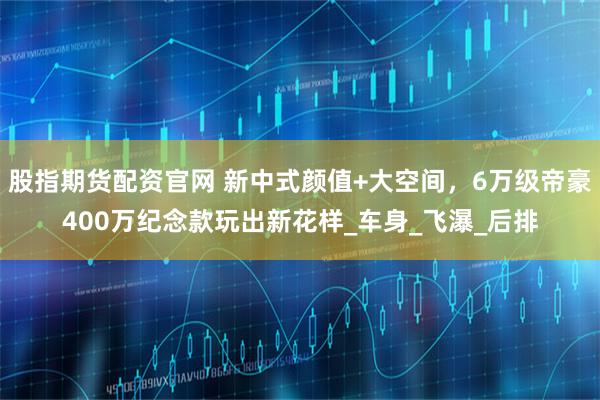 股指期货配资官网 新中式颜值+大空间，6万级帝豪400万纪念款玩出新花样_车身_飞瀑_后排
