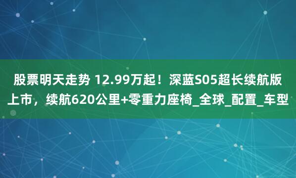 股票明天走势 12.99万起！深蓝S05超长续航版上市，续航620公里+零重力座椅_全球_配置_车型