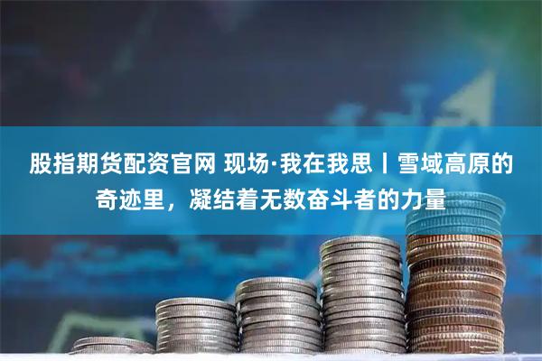 股指期货配资官网 现场·我在我思丨雪域高原的奇迹里，凝结着无数奋斗者的力量
