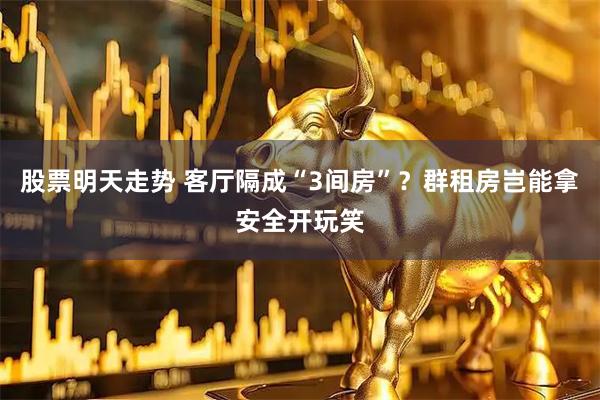 股票明天走势 客厅隔成“3间房”？群租房岂能拿安全开玩笑