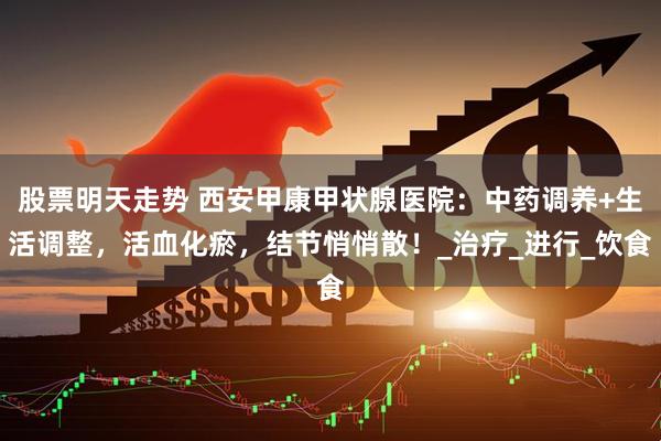 股票明天走势 西安甲康甲状腺医院：中药调养+生活调整，活血化瘀，结节悄悄散！_治疗_进行_饮食