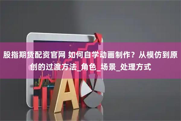 股指期货配资官网 如何自学动画制作？从模仿到原创的过渡方法_角色_场景_处理方式