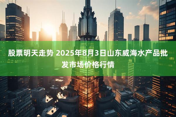 股票明天走势 2025年8月3日山东威海水产品批发市场价格行情