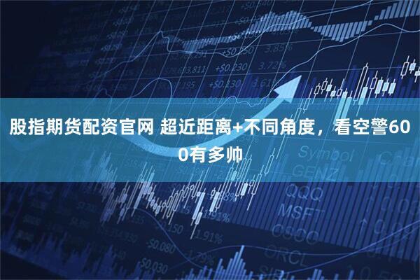 股指期货配资官网 超近距离+不同角度，看空警600有多帅