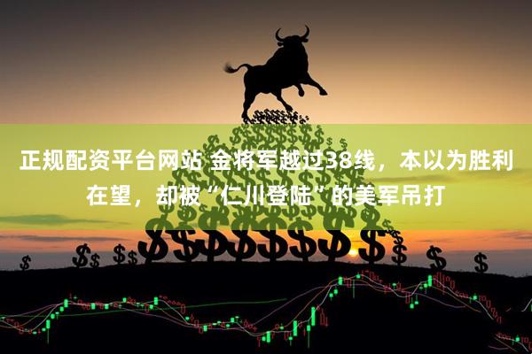 正规配资平台网站 金将军越过38线，本以为胜利在望，却被“仁川登陆”的美军吊打